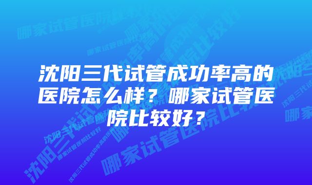 沈阳三代试管成功率高的医院怎么样？哪家试管医院比较好？