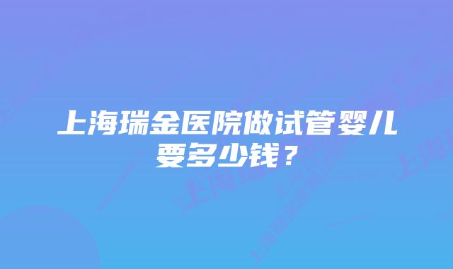 上海瑞金医院做试管婴儿要多少钱？