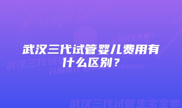 武汉三代试管婴儿费用有什么区别？