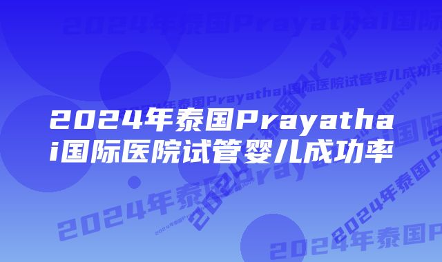 2024年泰国Prayathai国际医院试管婴儿成功率