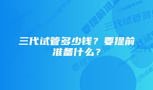 三代试管多少钱？要提前准备什么？