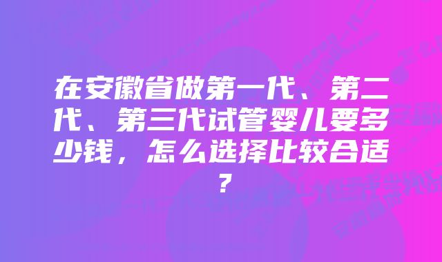 在安徽省做第一代、第二代、第三代试管婴儿要多少钱，怎么选择比较合适？