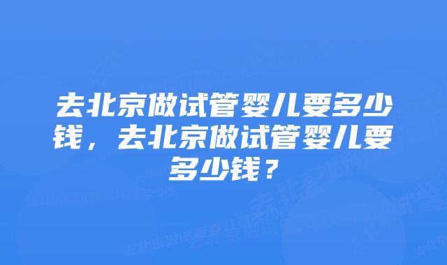 去北京做试管婴儿要多少钱，去北京做试管婴儿要多少钱？