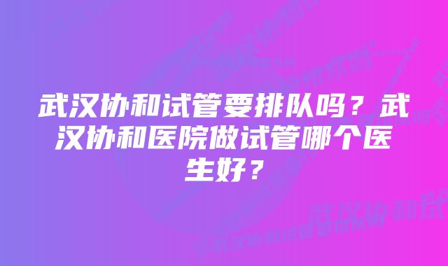 武汉协和试管要排队吗？武汉协和医院做试管哪个医生好？