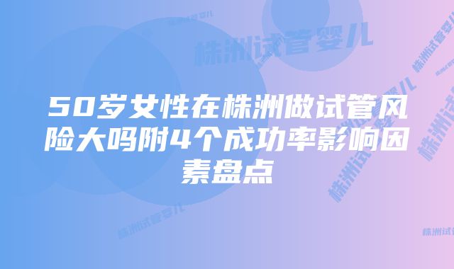 50岁女性在株洲做试管风险大吗附4个成功率影响因素盘点