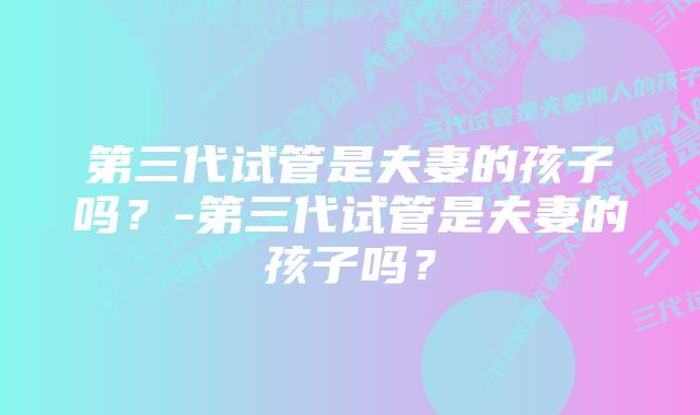 第三代试管是夫妻的孩子吗？-第三代试管是夫妻的孩子吗？