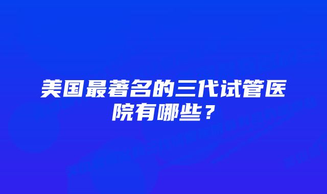 美国最著名的三代试管医院有哪些？