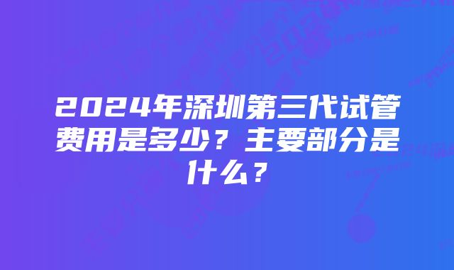 2024年深圳第三代试管费用是多少？主要部分是什么？