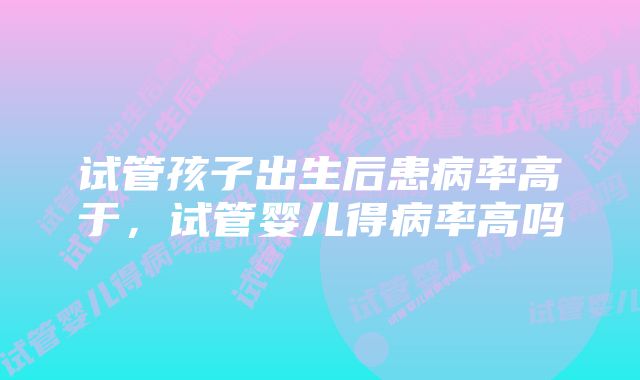 试管孩子出生后患病率高于，试管婴儿得病率高吗