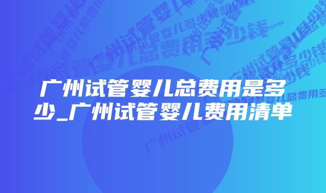 广州试管婴儿总费用是多少_广州试管婴儿费用清单