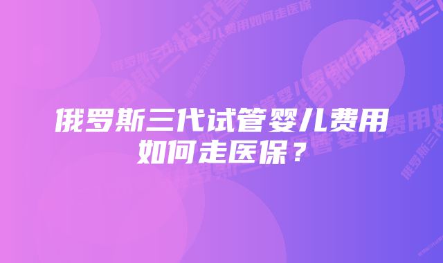 俄罗斯三代试管婴儿费用如何走医保？