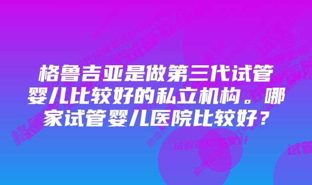 格鲁吉亚是做第三代试管婴儿比较好的私立机构。哪家试管婴儿医院比较好？