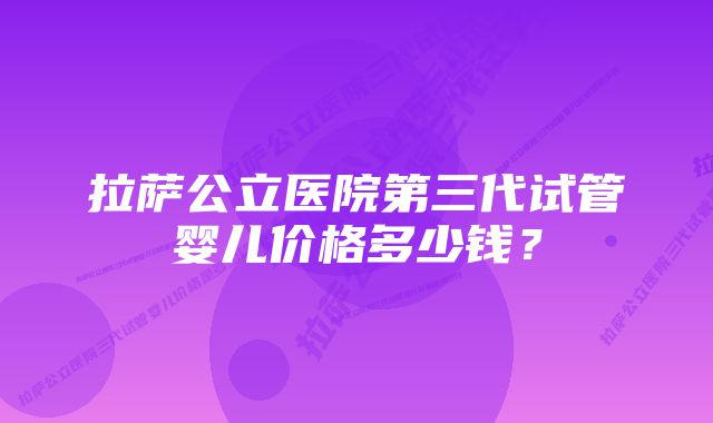 拉萨公立医院第三代试管婴儿价格多少钱？