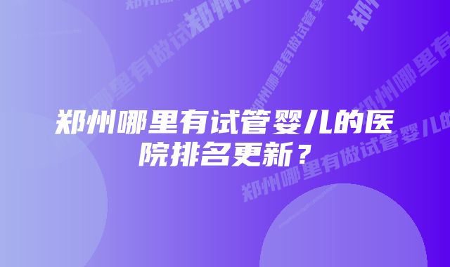 郑州哪里有试管婴儿的医院排名更新？