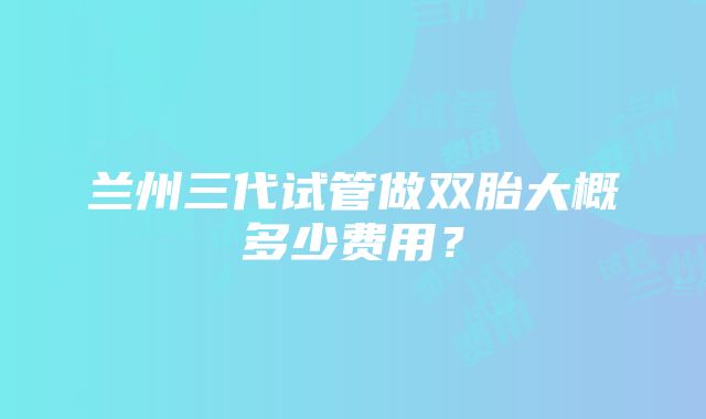 兰州三代试管做双胎大概多少费用？