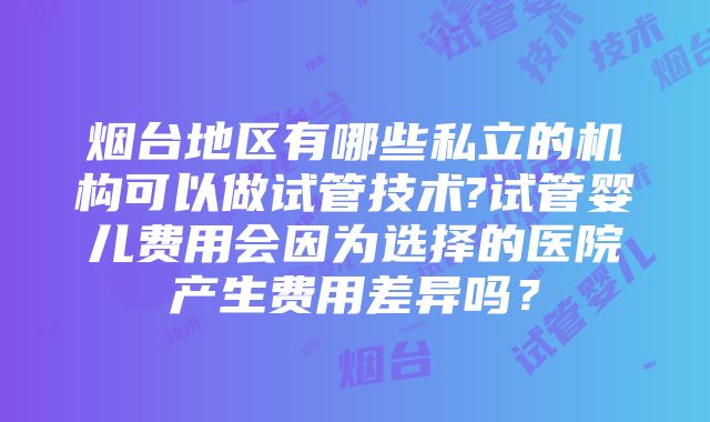 烟台地区有哪些私立的机构可以做试管技术?试管婴儿费用会因为选择的医院产生费用差异吗？