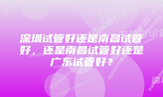 深圳试管好还是南昌试管好，还是南昌试管好还是广东试管好？