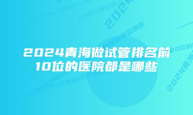 2024青海做试管排名前10位的医院都是哪些