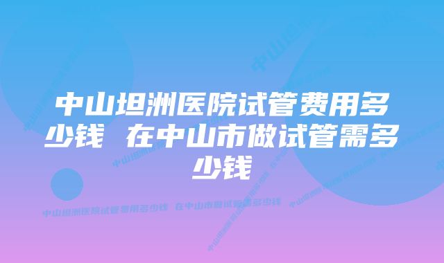 中山坦洲医院试管费用多少钱 在中山市做试管需多少钱