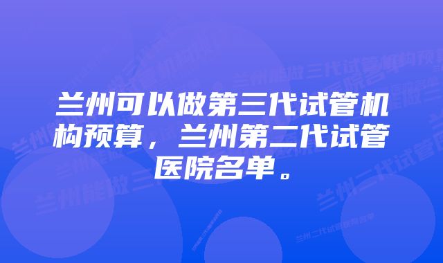 兰州可以做第三代试管机构预算，兰州第二代试管医院名单。