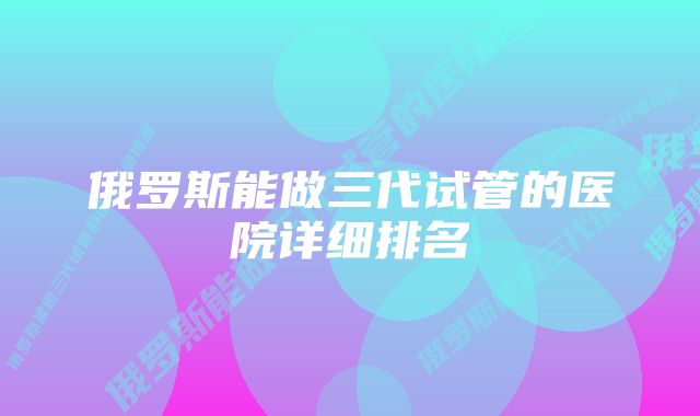 俄罗斯能做三代试管的医院详细排名