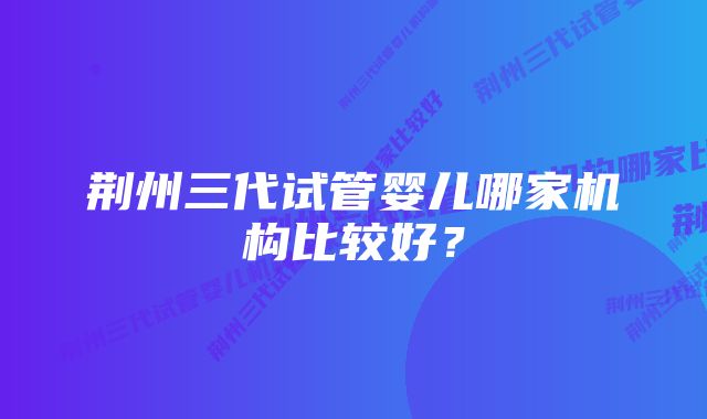 荆州三代试管婴儿哪家机构比较好？