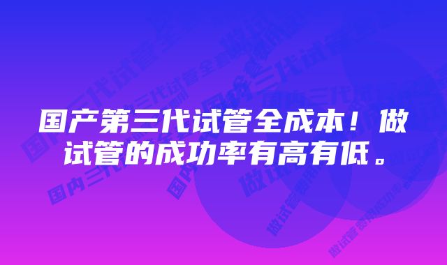 国产第三代试管全成本！做试管的成功率有高有低。