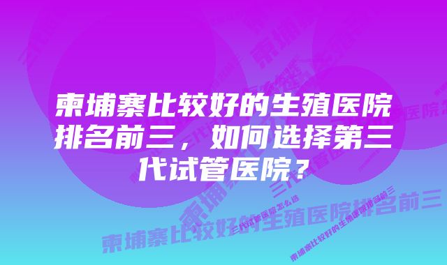 柬埔寨比较好的生殖医院排名前三，如何选择第三代试管医院？