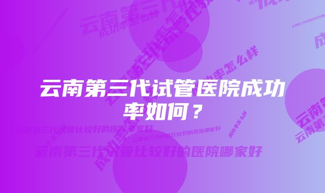 云南第三代试管医院成功率如何？