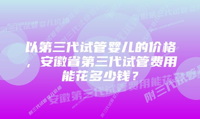 以第三代试管婴儿的价格，安徽省第三代试管费用能花多少钱？