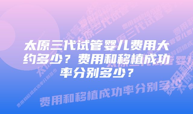 太原三代试管婴儿费用大约多少？费用和移植成功率分别多少？