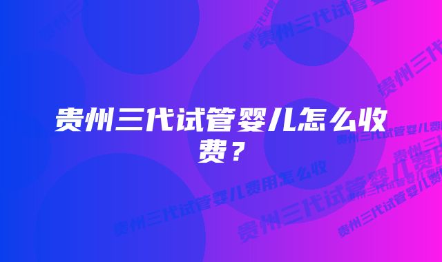 贵州三代试管婴儿怎么收费？