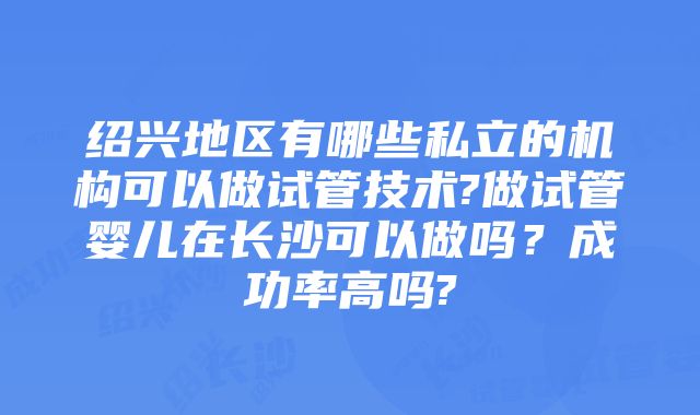 绍兴地区有哪些私立的机构可以做试管技术?做试管婴儿在长沙可以做吗？成功率高吗?