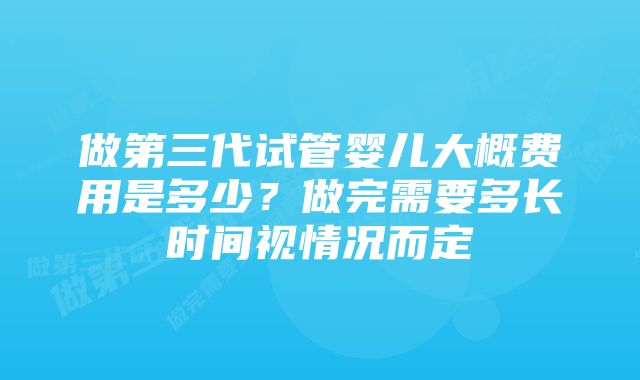 做第三代试管婴儿大概费用是多少？做完需要多长时间视情况而定