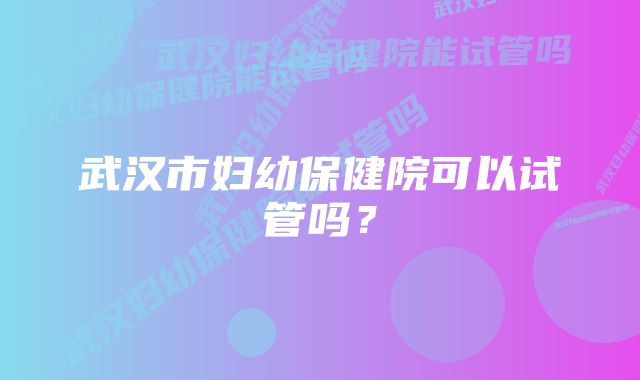 武汉市妇幼保健院可以试管吗？