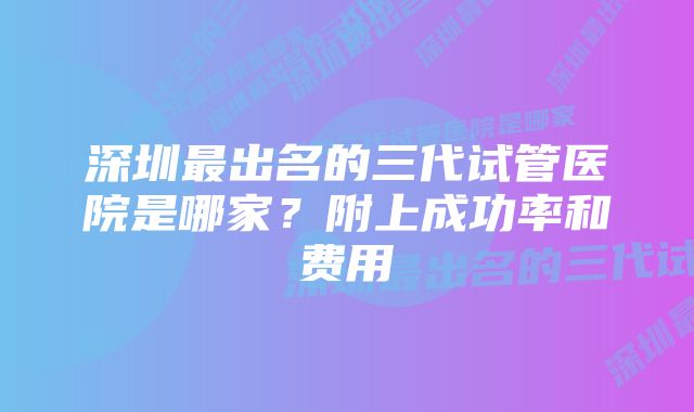 深圳最出名的三代试管医院是哪家？附上成功率和费用