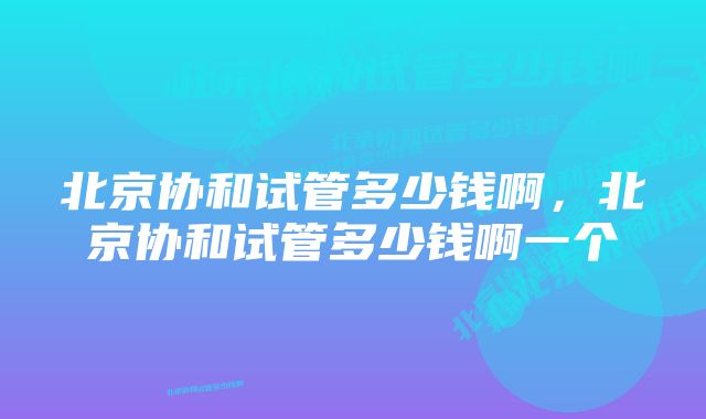 北京协和试管多少钱啊，北京协和试管多少钱啊一个