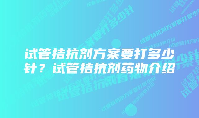 试管拮抗剂方案要打多少针？试管拮抗剂药物介绍