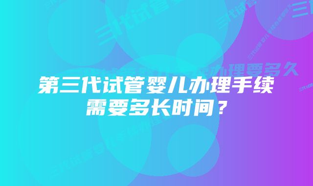 第三代试管婴儿办理手续需要多长时间？