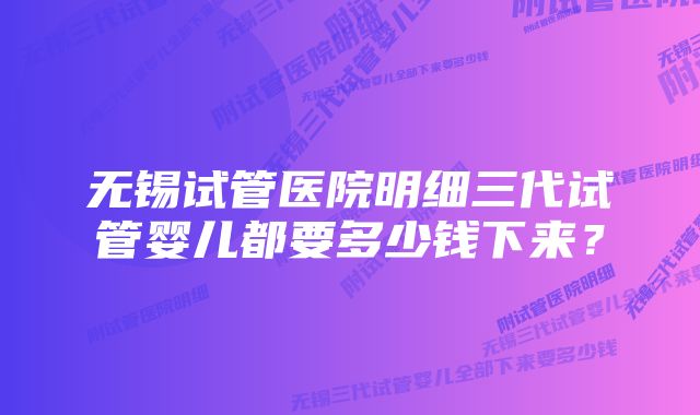 无锡试管医院明细三代试管婴儿都要多少钱下来？