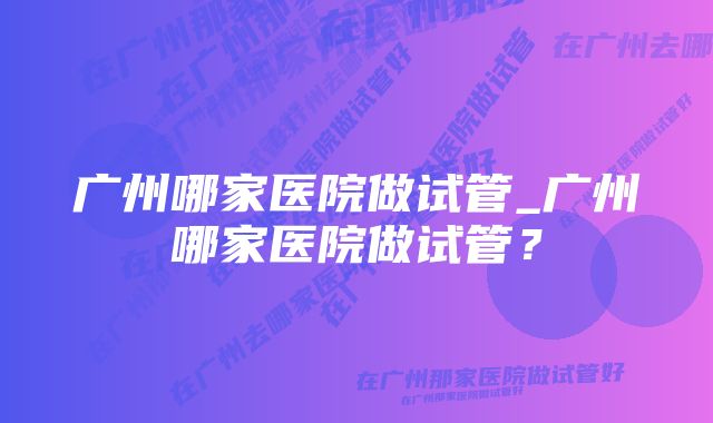 广州哪家医院做试管_广州哪家医院做试管？