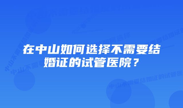 在中山如何选择不需要结婚证的试管医院？