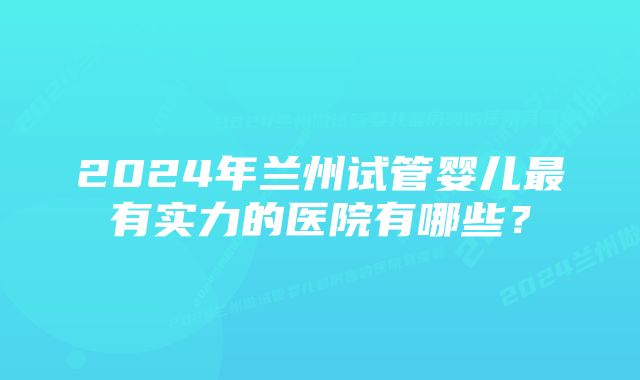 2024年兰州试管婴儿最有实力的医院有哪些？