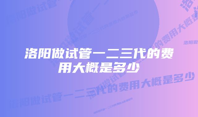 洛阳做试管一二三代的费用大概是多少