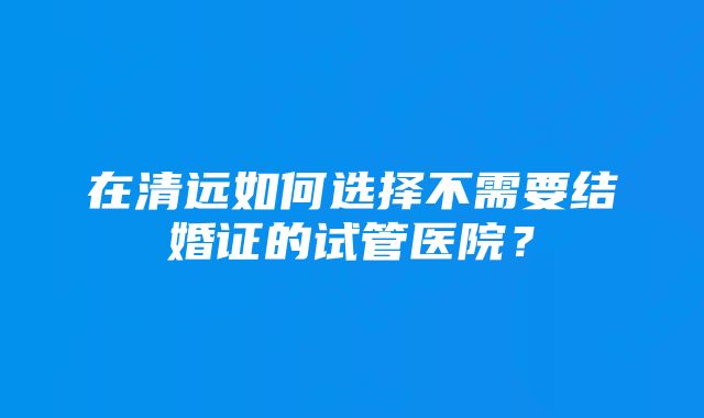 在清远如何选择不需要结婚证的试管医院？