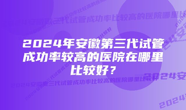 2024年安徽第三代试管成功率较高的医院在哪里比较好？