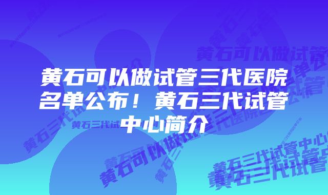 黄石可以做试管三代医院名单公布！黄石三代试管中心简介