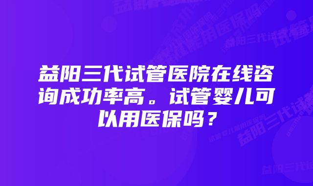 益阳三代试管医院在线咨询成功率高。试管婴儿可以用医保吗？