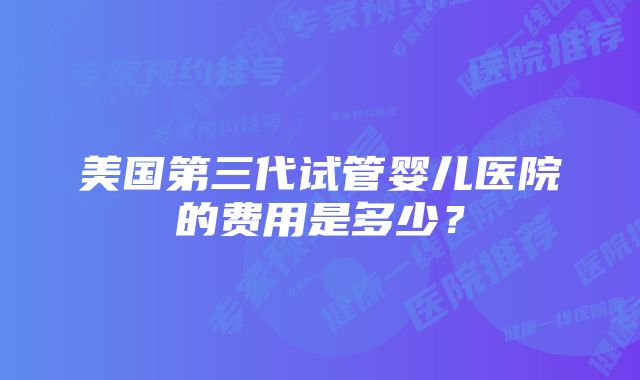 美国第三代试管婴儿医院的费用是多少？