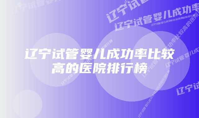 辽宁试管婴儿成功率比较高的医院排行榜